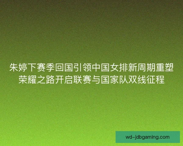 朱婷下赛季回国引领中国女排新周期重塑荣耀之路开启联赛与国家队双线征程