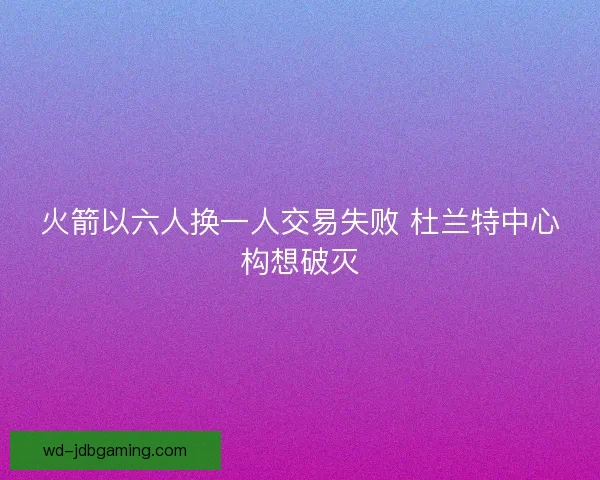 火箭以六人换一人交易失败 杜兰特中心构想破灭