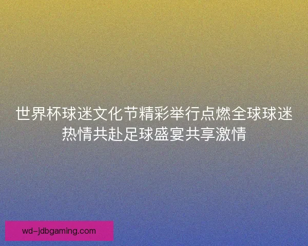 世界杯球迷文化节精彩举行点燃全球球迷热情共赴足球盛宴共享激情